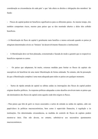 consideração as circunstâncias de cada país’ e que ‘não altera os direitos e obrigações dos membros’ do
fundo:
- Fluxos de capital podem ter benefícios significativos para os diferentes países. Ao mesmo tempo, eles
também comportam riscos, mesmo para países que se têm mostrado abertos e deles têm colhido
benefícios.
- A liberalização do fluxo de capital é geralmente mais benéfico e menos arriscado quando os países já
atingiram determinados níveis ou ‘limiares’ de desenvolvimento financeiro e institucional.
- A liberalização deve ser bem planeada, cronometrada e faseada de modo a garantir que os respectivos
benefícios superam os custos.
- Os países que adoptaram, há muito, extensas medidas para limitar os fluxos de capitais são
susceptíveis de beneficiar de uma maior liberalização de forma ordenada. No entanto, não há presunção
de que a liberalização completa é uma meta adequada para todos os países em qualquer momento.
- Surtos de rápida entrada de capital ou súbitas saídas ou interrupções dos fluxos de capital podem
originar desafios políticos. As respostas políticas adequadas a estes desafios envolvem tanto os países que
são destinatários dos fluxos de capital como aqueles onde têm origem os fluxos.
- Para países que têm de gerir os riscos associados a surtos de entrada ou saídas de capitais, cabe um
papel-chave às políticas macroeconómicas, bem como à supervisão financeira, à regulação e às
instituições. Em determinadas circunstâncias, as medidas de controlo de fluxos de capitais podem
mostrar-se úteis. Elas não devem, no entanto, substituir-se aos necessários ajustamentos
macroeconómicos.
 