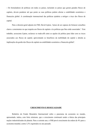 - Os formuladores de políticas em todos os países, incluindo os países que geram grandes fluxos de
capitais, devem ponderar até que ponto as suas políticas podem afectar a estabilidade económica e
financeira global. A coordenação transnacional das políticas ajudaria a mitigar o risco dos fluxos de
capital.
Para o director-geral adjunto do FMI, David Lipton, ‘temos de ser capazes de fornecer conselhos
claros e consistentes no que respeita aos fluxos de capitais e às políticas que lhes estão associadas’. ‘Este
trabalho, acrescenta Lipton, esclarece os trade-offs entre as opções de política para lidar com os riscos
associados aos fluxos de capital, aproveitando os benefícios da mobilidade do capital e aborda as
implicações da gestão dos fluxos de capitais na estabilidade económica e financeira global’.
CRESCIMENTO E DESIGUALDADE
Relatório do Fundo Monetário Internacional sobre o panorama da economia no mundo,
apresentado, indica, com forte otimismo, que o crescimento continuará sendo a tônica das principais
nações industrializadas do planeta. Para o corrente ano, o FMI prevê crescimento da ordem de 4% para a
economia mundial, contra 3,3% registrados no ano passado.
 