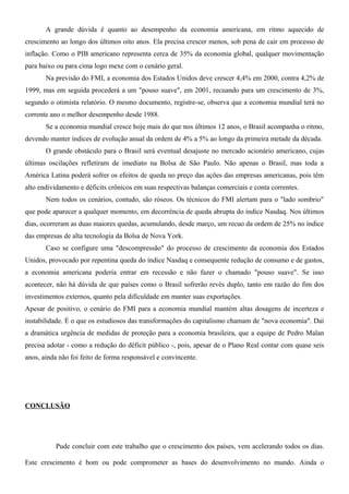A grande dúvida é quanto ao desempenho da economia americana, em ritmo aquecido de
crescimento ao longo dos últimos oito anos. Ela precisa crescer menos, sob pena de cair em processo de
inflação. Como o PIB americano representa cerca de 35% da economia global, qualquer movimentação
para baixo ou para cima logo mexe com o cenário geral.
Na previsão do FMI, a economia dos Estados Unidos deve crescer 4,4% em 2000, contra 4,2% de
1999, mas em seguida procederá a um "pouso suave", em 2001, recuando para um crescimento de 3%,
segundo o otimista relatório. O mesmo documento, registre-se, observa que a economia mundial terá no
corrente ano o melhor desempenho desde 1988.
Se a economia mundial cresce hoje mais do que nos últimos 12 anos, o Brasil acompanha o ritmo,
devendo manter índices de evolução anual da ordem de 4% a 5% ao longo da primeira metade da década.
O grande obstáculo para o Brasil será eventual desajuste no mercado acionário americano, cujas
últimas oscilações refletiram de imediato na Bolsa de São Paulo. Não apenas o Brasil, mas toda a
América Latina poderá sofrer os efeitos de queda no preço das ações das empresas americanas, pois têm
alto endividamento e déficits crônicos em suas respectivas balanças comerciais e conta correntes.
Nem todos os cenários, contudo, são róseos. Os técnicos do FMI alertam para o "lado sombrio"
que pode aparecer a qualquer momento, em decorrência de queda abrupta do índice Nasdaq. Nos últimos
dias, ocorreram as duas maiores quedas, acumulando, desde março, um recuo da ordem de 25% no índice
das empresas de alta tecnologia da Bolsa de Nova York.
Caso se configure uma "descompressão" do processo de crescimento da economia dos Estados
Unidos, provocado por repentina queda do índice Nasdaq e consequente redução de consumo e de gastos,
a economia americana poderia entrar em recessão e não fazer o chamado "pouso suave". Se isso
acontecer, não há dúvida de que países como o Brasil sofrerão revés duplo, tanto em razão do fim dos
investimentos externos, quanto pela dificuldade em manter suas exportações.
Apesar de positivo, o cenário do FMI para a economia mundial mantém altas dosagens de incerteza e
instabilidade. É o que os estudiosos das transformações do capitalismo chamam de "nova economia". Daí
a dramática urgência de medidas de proteção para a economia brasileira, que a equipe de Pedro Malan
precisa adotar - como a redução do déficit público -, pois, apesar de o Plano Real contar com quase seis
anos, ainda não foi feito de forma responsável e convincente.
CONCLUSÃO
Pude concluir com este trabalho que o crescimento dos países, vem acelerando todos os dias.
Este crescimento é bom ou pode comprometer as bases do desenvolvimento no mundo. Ainda o
 
