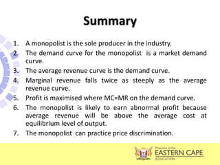 Summary
1. A monopolist is the sole producer in the industry.
2. The demand curve for the monopolist is a market demand
curve.
3. The average revenue curve is the demand curve.
4. Marginal revenue falls twice as steeply as the average
revenue curve.
5. Profit is maximised where MC=MR on the demand curve.
6. The monopolist is likely to earn abnormal profit because
average revenue will be above the average cost at
equilibrium level of output.
7. The monopolist can practice price discrimination.
 