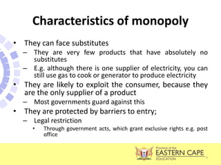 Characteristics of monopoly
• They can face substitutes
– They are very few products that have absolutely no
substitutes
– E.g. although there is one supplier of electricity, you can
still use gas to cook or generator to produce electricity
• They are likely to exploit the consumer, because they
are the only supplier of a product
– Most governments guard against this
• They are protected by barriers to entry;
– Legal restriction
• Through government acts, which grant exclusive rights e.g. post
office
5
 