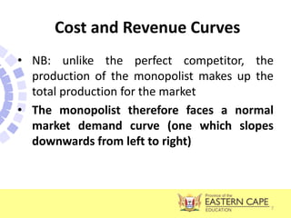 Cost and Revenue Curves
• NB: unlike the perfect competitor, the
production of the monopolist makes up the
total production for the market
• The monopolist therefore faces a normal
market demand curve (one which slopes
downwards from left to right)
7
 