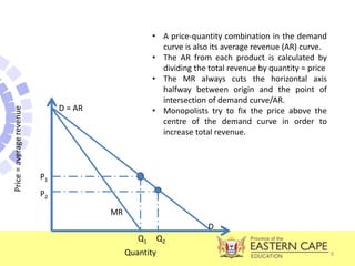 9
D = AR
MR
Price
=
average
revenue
P1
P2
D
Quantity
Q1 Q2
• A price-quantity combination in the demand
curve is also its average revenue (AR) curve.
• The AR from each product is calculated by
dividing the total revenue by quantity = price
• The MR always cuts the horizontal axis
halfway between origin and the point of
intersection of demand curve/AR.
• Monopolists try to fix the price above the
centre of the demand curve in order to
increase total revenue.
 