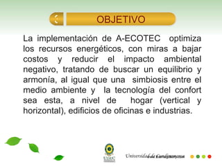 La implementación de A-ECOTEC  optimiza los recursos energéticos, con miras a bajar costos y reducir el impacto ambiental negativo, tratando de buscar un equilibrio y armonía, al igual que una  simbiosis entre el medio ambiente y  la tecnología del confort sea esta, a nivel de  hogar (vertical y horizontal), edificios de oficinas e industrias. OBJETIVO 3 Universidad de Cundinamarca 