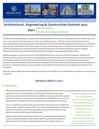 Facilities                          Construction                                 Real Estate                       Engineering

                                                 R E TA I N E D E X E C U T I V E S E A RCH

  Architectural,	
  Engineering	
  &	
  Construction	
  Outlook	
  2012
                                                                                 Active	
  Sectors
                                                          Part	
  I
                                                                                 Trends	
  in	
  Strategic	
  Initiatives

The	
  A/E/C	
  industry	
  has	
  ﬁnally	
  begun	
  to	
  stabilize	
  itself	
  and	
  although	
  McGraw-­‐Hill	
  Construction	
  (MHC)	
  does	
  not	
  see	
  an	
  overall	
  recovery	
  until	
  
2013	
  or	
  2014,	
  most	
  economists	
  agree	
  that	
  2012	
  will	
  be	
  a	
  year	
  of	
  gradual	
  progress.	
  	
  As	
  A/E/C	
  ﬁrms	
  continue	
  shifting	
  their	
  focus	
  from	
  
sustaining	
  themselves	
  to	
  enhancing	
  their	
  growth,	
  they	
  are	
  looking	
  towards	
  markets	
  that	
  oﬀer	
  signiﬁcant	
  opportunities	
  such	
  as:	
  	
  healthcare,	
  
higher	
  education,	
  data	
  centers	
  /	
  mission	
  critical,	
  power	
  and	
  energy,	
  and	
  emerging	
  countries.	
  	
  And,	
  while	
  the	
  industry	
  will	
  continue	
  to	
  see	
  
mergers	
  and	
  acquisitions,	
  joint	
  ventures	
  and	
  public-­‐private	
  partnerships,	
  other	
  new	
  initiatives	
  are	
  gaining	
  momentum	
  including:	
  	
  
technological	
  innovation,	
  alternative	
  project	
  delivery	
  methods	
  and	
  strategic	
  business	
  development	
  (BD)	
  processes.	
  

Helbling	
  &	
  Associates	
  is	
  an	
  executive	
  search	
  ﬁrm	
  that	
  specializes	
  exclusively	
  in	
  construction,	
  facilities	
  management,	
  real	
  estate	
  and	
  
engineering.	
  	
  While	
  our	
  clients	
  are	
  involved	
  in	
  diverse	
  geographical	
  and	
  vertical	
  markets	
  with	
  each	
  having	
  their	
  own	
  dynamics	
  and	
  goals,	
  a	
  
commonality	
  among	
  them	
  is	
  that	
  they	
  all	
  took	
  a	
  proactive	
  approach	
  during	
  the	
  past	
  few	
  years.	
  	
  They	
  analyzed	
  their	
  processes	
  and	
  
procedures	
  to	
  streamline	
  operations,	
  they	
  focused	
  upon	
  and	
  expanded	
  their	
  niche	
  markets	
  and	
  they	
  integrated	
  advanced	
  technologies	
  into	
  
their	
  services.	
  	
  All	
  of	
  these	
  initiatives	
  are	
  now	
  paying	
  oﬀ,	
  increasing	
  their	
  level	
  of	
  sophistication	
  and	
  strengthening	
  their	
  positions	
  in	
  the	
  
marketplace.	
  	
  

Within	
  this	
  outlook,	
  Helbling	
  discusses	
  the	
  industry’s	
  active	
  sectors	
  and	
  the	
  opportunities	
  and	
  trends	
  that	
  are	
  making	
  this	
  an	
  interesting	
  and	
  
exciting	
  time.



                                                                            Markets	
  to	
  Watch	
  in	
  2012:
➡ Healthcare

      While	
  the	
  healthcare	
  market	
  is	
  already	
  at	
  a	
  historically	
  high	
  level,	
  REED	
  Construction	
  Data	
  is	
  forecasting	
  an	
  8%	
  increase	
  in	
  construction	
  
      spending	
  for	
  2012	
  and	
  a	
  13%	
  increase	
  for	
  2013.	
  	
  Sharing	
  the	
  challenges	
  of	
  ﬁnancing	
  and	
  
      government	
  policy	
  uncertainty	
  with	
  other	
  sectors,	
  healthcare	
  is	
  seeing	
  the	
  demand	
  for	
  specialty-­‐                     73% of healthcare
      care	
  facility	
  construction	
  and	
  renovation	
  of	
  existing	
  facilities	
  surpassing	
  those	
  issues.	
  	
  The	
  U.	
  S.’s	
  
                                                                                                                                                              construction is currently
      aging	
  population,	
  outdated	
  facilities	
  and	
  quickly	
  advancing	
  technologies	
  are	
  driving	
  activity.	
  	
  
                                                                                                                                                                for modernization of
      The	
  U.	
  S.	
  Census	
  Bureau	
  projects	
  that	
  by	
  2020	
  the	
  number	
  of	
  Americans	
  65	
  years	
  and	
  older	
  will	
  
                                                                                                                                                               facilities to update IT
      grow	
  from	
  40M	
  to	
  54.6M,	
  an	
  increase	
  of	
  36%.	
  	
  If	
  the	
  number	
  of	
  hospitals	
  expands	
  in	
  conjunction	
  
      with	
  the	
  senior	
  population	
  over	
  the	
  next	
  two	
  decades,	
  the	
  country	
  will	
  see	
  more	
  than	
  2,000	
                    infrastructure for
      additional	
  hospitals	
  and	
  about	
  340,000	
  additional	
  beds.	
                                                                                     greater clinical
                                                                                                                                                                 integration, and to
      Healthcare	
  reform	
  will	
  also	
  help	
  keep	
  this	
  sector	
  active.	
  	
  According	
  to	
  National	
  Real	
  Estate	
  
      Investor,	
  the	
  32M	
  individuals	
  who	
  will	
  be	
  covered	
  under	
  the	
  new	
  law	
  will	
  require	
  64M	
  sf	
  of	
            make them greener and
      additional	
  space.	
  	
  The	
  increase	
  in	
  overall	
  square	
  footage	
  needed	
  would	
  be	
  11%	
  by	
  2019.	
  	
                   more patient-friendly.
 
