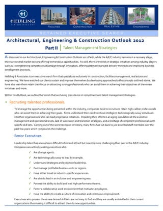Facilities                            Construction                                 Real Estate                               Engineering

                                                R E TA I N E D E X E C U T I V E S E A RCH

  Architectural,	
  Engineering	
  &	
  Construction	
  Outlook	
  2012
                                                         Part	
  II               Talent	
  Management	
  Strategies

As	
  discussed	
  in	
  our	
  Architectural,	
  Engineering	
  &	
  Construction	
  Outlook	
  2012	
  Part	
  I,	
  while	
  the	
  A/E/C	
  industry	
  remains	
  in	
  a	
  recovery	
  stage,	
  
there	
  are	
  several	
  market	
  sectors	
  oﬀering	
  tremendous	
  opportunities.	
  	
  As	
  well,	
  there	
  are	
  trends	
  in	
  strategic	
  initiatives	
  among	
  industry	
  players	
  
such	
  as:	
  	
  strengthening	
  competitive	
  advantage	
  through	
  innovation,	
  oﬀering	
  alternative	
  project	
  delivery	
  methods	
  and	
  improving	
  business	
  
development	
  practices.	
  	
  	
  

Helbling	
  &	
  Associates	
  is	
  an	
  executive	
  search	
  ﬁrm	
  that	
  specializes	
  exclusively	
  in	
  construction,	
  facilities	
  management,	
  real	
  estate	
  and	
  
engineering.	
  	
  We	
  have	
  watched	
  our	
  clients	
  sustain	
  and	
  improve	
  themselves	
  by	
  developing	
  approaches	
  to	
  the	
  concepts	
  outlined	
  above.	
  	
  We	
  
have	
  also	
  seen	
  them	
  retain	
  their	
  focus	
  on	
  attracting	
  strong	
  professionals	
  who	
  can	
  assist	
  them	
  in	
  achieving	
  their	
  objectives	
  of	
  these	
  new	
  
initiatives	
  and	
  more.

Within	
  this	
  Outlook,	
  we	
  outline	
  the	
  trends	
  that	
  are	
  taking	
  precedence	
  in	
  recruitment	
  and	
  talent	
  management	
  strategies.

✴ Recruiting talented professionals.
            To	
  leverage	
  the	
  opportunities	
  being	
  presented	
  within	
  the	
  industry,	
  companies	
  have	
  to	
  recruit	
  and	
  retain	
  high-­‐caliber	
  professionals	
  
            who	
  can	
  assist	
  them	
  in	
  achieving	
  their	
  goals.	
  	
  Firms	
  understand	
  their	
  need	
  to	
  infuse	
  intelligent,	
  technologically	
  savvy	
  individuals	
  
            into	
  their	
  organizations	
  who	
  can	
  lead	
  progressive	
  initiatives.	
  	
  Impeding	
  their	
  eﬀorts	
  is	
  an	
  aging	
  population	
  at	
  the	
  executive	
  
            management	
  and	
  operational	
  levels,	
  lack	
  of	
  succession	
  and	
  transition	
  strategies,	
  and	
  a	
  shortage	
  of	
  competent	
  professionals	
  with	
  
            speciﬁc	
  skill	
  sets.	
  	
  Coming	
  out	
  of	
  the	
  worst	
  recession	
  in	
  history,	
  many	
  ﬁrms	
  had	
  cut	
  back	
  to	
  just	
  essential	
  staﬀ	
  members	
  over	
  the	
  
            past	
  few	
  years	
  which	
  compounds	
  the	
  challenge.	
  	
  

            Senior Executives

            Leadership	
  talent	
  has	
  always	
  been	
  diﬃcult	
  to	
  ﬁnd	
  and	
  attract	
  but	
  now	
  it	
  is	
  more	
  challenging	
  than	
  ever	
  in	
  the	
  A/E/C	
  industry.	
  	
  	
  
            Companies	
  are	
  actively	
  seeking	
  executives	
  who:

                                 ✓ Are	
  change	
  agents.
                                 ✓ Are	
  technologically	
  savvy	
  to	
  lead	
  by	
  example.
                                 ✓ Understand	
  strategies	
  and	
  execution	
  leadership.
                                 ✓ Can	
  manage	
  proﬁtable	
  business	
  units	
  or	
  regions.
                                 ✓ Have	
  either	
  broad	
  or	
  industry-­‐speciﬁc	
  experiences.
                                 ✓ Are	
  able	
  to	
  lead	
  in	
  an	
  inclusive	
  and	
  empowering	
  way.
                                 ✓ Possess	
  the	
  ability	
  to	
  build	
  and	
  lead	
  high-­‐performance	
  teams.
                                 ✓ Foster	
  a	
  collaborative	
  work	
  environment	
  that	
  motivates	
  employees.	
  
                                 ✓ Have	
  the	
  ability	
  to	
  create	
  a	
  culture	
  of	
  innovation	
  and	
  continuous	
  improvement.
            Executives	
  who	
  possess	
  these	
  new	
  desired	
  skill	
  sets	
  are	
  not	
  easy	
  to	
  ﬁnd	
  and	
  they	
  are	
  usually	
  embedded	
  in	
  their	
  current	
  
            organizations	
  thus	
  making	
  it	
  diﬃcult	
  to	
  attract	
  them	
  to	
  new	
  opportunities.	
  	
  
 