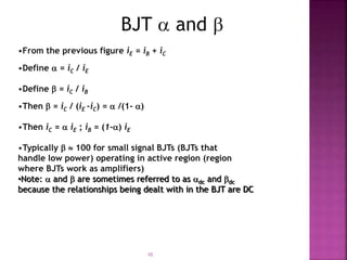 10
BJT  and 
•From the previous figure iE = iB + iC
•Define  = iC / iE
•Define  = iC / iB
•Then  = iC / (iE –iC) =  /(1- )
•Then iC =  iE ; iB = (1-) iE
•Typically   100 for small signal BJTs (BJTs that
handle low power) operating in active region (region
where BJTs work as amplifiers)
•Note:  and  are sometimes referred to as dc and dc
because the relationships being dealt with in the BJT are DC
 