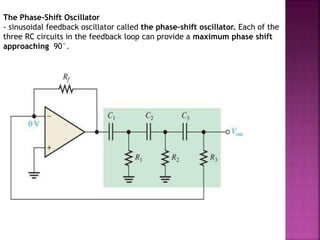 The Phase-Shift Oscillator
- sinusoidal feedback oscillator called the phase-shift oscillator. Each of the
three RC circuits in the feedback loop can provide a maximum phase shift
approaching 90°.
 