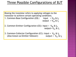 Three Possible Configurations of BJT
Biasing the transistor refers to applying voltages to the
transistor to achieve certain operating conditions.
1. Common-Base Configuration (CB) : input = VEB & IE
output = VCB & IC
2. Common-Emitter Configuration (CE): input = VBE & IB
output= VCE & IC
3. Common-Collector Configuration (CC) :input = VBC & IB
(Also known as Emitter follower) output = VEC & IE
 
