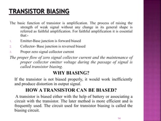 14
The basic function of transistor is amplification. The process of raising the
strength of weak signal without any change in its general shape is
referred as faithful amplification. For faithful amplification it is essential
that:-
1. Emitter-Base junction is forward biased
2. Collector- Base junction is reversed biased
3. Proper zero signal collector current
The proper flow of zero signal collector current and the maintenance of
proper collector emitter voltage during the passage of signal is
called transistor biasing.
WHY BIASING?
If the transistor is not biased properly, it would work inefficiently
and produce distortion in output signal.
HOW A TRANSISTOR CAN BE BIASED?
A transistor is biased either with the help of battery or associating a
circuit with the transistor. The later method is more efficient and is
frequently used. The circuit used for transistor biasing is called the
biasing circuit.
 