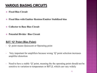 15
 Fixed Bias Circuit
 Fixed Bias with Emitter Resistor/Emitter Stabilized bias
 Collector to Base Bias Circuit
 Potential Divider Bias Circuit
BJT ‘Q’ Point (Bias Point)
• Q point means Quiescent or Operating point
• Very important for amplifiers because wrong ‘Q’ point selection increases
amplifier distortion
• Need to have a stable ‘Q’ point, meaning the the operating point should not be
sensitive to variation to temperature or BJT , which can vary widely
 
