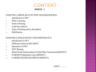 MODULE -1
CHAPTER-1 (BIPOLAR JUNCTION TRANSISTOR-BJT)
i. Introduction to BJT
ii. What is biasing
iii. Need of biasing
iv. Load line analysis
v. Type of biasing and its description
vi. Stabilisation
CHAPTER-2 (FIELD EFFECT TRANSISTOR-FET)
i. Introduction to FET
ii. Difference between BJT &FET
iii. Operation of JFET
iv. JFET Biasing
v. Metal Oxide Semiconductor Field Effect Transistors(MOSFET)
vi. D-MOSFET(Depletion type MOSFET)
vii. E-MOSFET(ENHANCEMENT-MOSFET)
CONT………
 