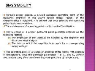21
BIAS STABILITY
 Through proper biasing, a desired quiescent operating point of the
transistor amplifier in the active region (linear region) of the
characteristics is obtained. It is desired that once selected the operating
point should remain stable.
The maintenance of operating point stable is called Stabilisation.
 The selection of a proper quiescent point generally depends on the
following factors:
(a) The amplitude of the signal to be handled by the amplifier and
distortion level in signal
(b) The load to which the amplifier is to work for a corresponding
supply voltage
 The operating point of a transistor amplifier shifts mainly with changes
in temperature, since the transistor parameters — β, ICO and VBE (where
the symbols carry their usual meaning)—are functions of temperature.
 