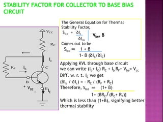 The General Equation for Thermal
Stability Factor,
SIco = ∂Ic
∂Ico
Comes out to be
SIco ═ 1 + β
1- β (∂Ib/∂IC)
Vbe, β
Applying KVL through base circuit
we can write (Ib+ IC) RC + Ib RF+ Vbe= Vcc
Diff. w. r. t. IC we get
(∂Ib / ∂Ic) = - RC / (RF + RC)
Therefore, SIco ═ (1+ β)
1+ [βRC/(RC+ RF)]
Which is less than (1+β), signifying better
thermal stability
VCC
RC
C
E
B
RF
Ic
Ib
VBE
+
- IE
 