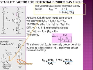 VCC
RC
C
E
B
VCC
R1
RER2
The General Equation for Thermal Stability
Factor, SIco ═ 1 + β
1- β (∂Ib/∂IC)
Applying KVL through input base circuit
we can write IbRTh + IE RE+ Vbe= VTh
Therefore, IbRTh + (IC+ Ib) RE+ VBE= VTh
Diff. w. r. t. IC & rearranging we get
(∂Ib / ∂Ic) = - RE / (RTh + RE)
Therefore,
This shows that SIco
is inversely proportional to
RE and It is less than (1+β), signifying better
thermal stability
VCC
RC
C
E
B
RE
RTh
VTh_
+
Thevenin
Equivalent Ckt
IC
Ib
IC
Ib
IC
Thevenins
Equivalent
Voltage
Self-bias Resistor
Rth
= R1*R2 & Vth
= Vcc R2
R1+R2 R1+R2








ThRR
R
E
E
IcoS


1
1
 