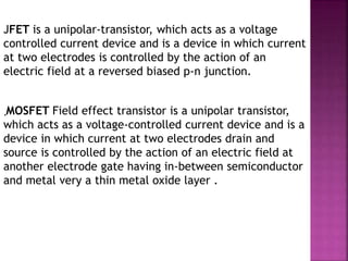 JFET is a unipolar-transistor, which acts as a voltage
controlled current device and is a device in which current
at two electrodes is controlled by the action of an
electric field at a reversed biased p-n junction.
MOSFET Field effect transistor is a unipolar transistor,
which acts as a voltage-controlled current device and is a
device in which current at two electrodes drain and
source is controlled by the action of an electric field at
another electrode gate having in-between semiconductor
and metal very a thin metal oxide layer .
.
 