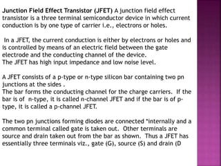 Junction Field Effect Transistor (JFET) A junction field effect
transistor is a three terminal semiconductor device in which current
conduction is by one type of carrier i.e., electrons or holes.
In a JFET, the current conduction is either by electrons or holes and
is controlled by means of an electric field between the gate
electrode and the conducting channel of the device.
The JFET has high input impedance and low noise level.
A JFET consists of a p-type or n-type silicon bar containing two pn
junctions at the sides .
The bar forms the conducting channel for the charge carriers. If the
bar is of n-type, it is called n-channel JFET and if the bar is of p-
type, it is called a p-channel JFET.
The two pn junctions forming diodes are connected *internally and a
common terminal called gate is taken out. Other terminals are
source and drain taken out from the bar as shown. Thus a JFET has
essentially three terminals viz., gate (G), source (S) and drain (D
 