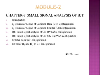 CHAPTER-3 SMALL SIGNAL ANALYSIS OF BJT
i. Introduction
ii. re Transistor Model of Common Base (CB) Configuration
iii. re Transistor Model of Common Emitter (CE)Configuration
iv. BJT small signal analysis of CE BYPASS configuration
v. BJT small signal analysis of CE UN BYPASS configuration
vi. Emitter Follower configuration
vii. Effect of RS and RL In CE configuration
cont…….
 