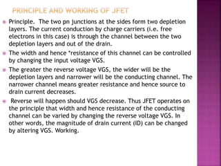  Principle. The two pn junctions at the sides form two depletion
layers. The current conduction by charge carriers (i.e. free
electrons in this case) is through the channel between the two
depletion layers and out of the drain.
 The width and hence *resistance of this channel can be controlled
by changing the input voltage VGS.
 The greater the reverse voltage VGS, the wider will be the
depletion layers and narrower will be the conducting channel. The
narrower channel means greater resistance and hence source to
drain current decreases.
 Reverse will happen should VGS decrease. Thus JFET operates on
the principle that width and hence resistance of the conducting
channel can be varied by changing the reverse voltage VGS. In
other words, the magnitude of drain current (ID) can be changed
by altering VGS. Working.
 