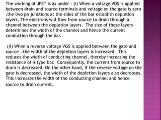 The working of JFET is as under : (i) When a voltage VDS is applied
between drain and source terminals and voltage on the gate is zero
.the two pn junctions at the sides of the bar establish depletion
layers. The electrons will flow from source to drain through a
channel between the depletion layers. The size of these layers
determines the width of the channel and hence the current
conduction through the bar.
(ii) When a reverse voltage VGS is applied between the gate and
source .the width of the depletion layers is increased. This
reduces the width of conducting channel, thereby increasing the
resistance of n-type bar. Consequently, the current from source to
drain is decreased. On the other hand, if the reverse voltage on the
gate is decreased, the width of the depletion layers also decreases.
This increases the width of the conducting channel and hence
source to drain current.
 