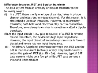 Difference Between JFET and Bipolar Transistor
The JFET differs from an ordinary or bipolar transistor in the
following ways :
(i) In a JFET, there is only one type of carrier, holes in p-type
channel and electrons in n-type channel. For this reason, it is
also called a unipolar transistor. However, in an ordinary
transistor, both holes and electrons play part in conduction.
Therefore, an ordinary transistor is sometimes called a bipolar
transistor.
(ii) As the input circuit (i.e., gate to source) of a JFET is reverse
biased, therefore, the device has high input impedance.
However, the input circuit of an ordinary transistor is forward
biased and hence has low input impedance.
(iii) The primary functional difference between the JFET and the
BJT is that no current (actually, a very, very small current)
enters the gate of JFET (i.e. IG = 0A). However, typical BJT
base current might be a few μA while JFET gate current a
thousand times smaller
 