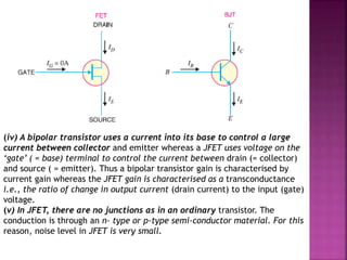 (iv) A bipolar transistor uses a current into its base to control a large
current between collector and emitter whereas a JFET uses voltage on the
‘gate’ ( = base) terminal to control the current between drain (= collector)
and source ( = emitter). Thus a bipolar transistor gain is characterised by
current gain whereas the JFET gain is characterised as a transconductance
i.e., the ratio of change in output current (drain current) to the input (gate)
voltage.
(v) In JFET, there are no junctions as in an ordinary transistor. The
conduction is through an n- type or p-type semi-conductor material. For this
reason, noise level in JFET is very small.
 