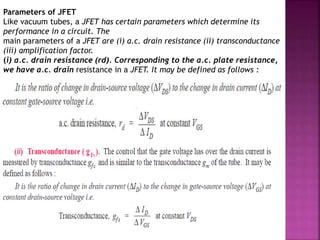 Parameters of JFET
Like vacuum tubes, a JFET has certain parameters which determine its
performance in a circuit. The
main parameters of a JFET are (i) a.c. drain resistance (ii) transconductance
(iii) amplification factor.
(i) a.c. drain resistance (rd). Corresponding to the a.c. plate resistance,
we have a.c. drain resistance in a JFET. It may be defined as follows :
 