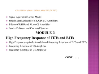  Signal Equivalent-Circuit Model
 Small Signal Analysis of CS, CD, CG Amplifiers
 Effects of RSIG and RL on CS Amplifier
 Source Follower and Cascaded System
MODULE-3
High Frequency Response of FETs and BJTs
 High Frequency equivalent models and frequency Response of BJTs and FETs
 Frequency Response of CS Amplifier
 Frequency Response of CE Amplifier
CONT……..
 