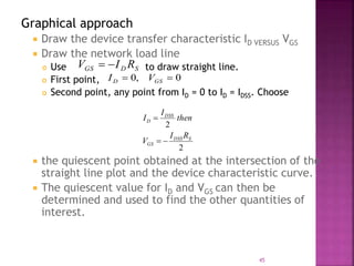 Graphical approach
 Draw the device transfer characteristic ID VERSUS VGS
 Draw the network load line
 Use to draw straight line.
 First point,
 Second point, any point from ID = 0 to ID = IDSS. Choose
 the quiescent point obtained at the intersection of the
straight line plot and the device characteristic curve.
 The quiescent value for ID and VGS can then be
determined and used to find the other quantities of
interest.
SDGS RIV 
0,0  GSD VI
2
2
SDSS
GS
DSS
D
RI
V
then
I
I


45
 