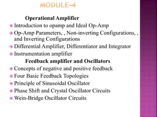 Operational Amplifier
 Introduction to opamp and Ideal Op-Amp
 Op-Amp Parameters, , Non-inverting Configurations, ,
and Inverting Configurations
 Differential Amplifier, Differentiator and Integrator
 Instrumentation amplifier
Feedback amplifier and Oscillators
 Concepts of negative and positive feedback
 Four Basic Feedback Topologies
 Principle of Sinusoidal Oscillator
 Phase Shift and Crystal Oscillator Circuits
 Wein-Bridge Oscillator Circuits
 