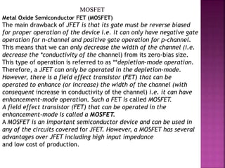 Metal Oxide Semiconductor FET (MOSFET)
The main drawback of JFET is that its gate must be reverse biased
for proper operation of the device i.e. it can only have negative gate
operation for n-channel and positive gate operation for p-channel.
This means that we can only decrease the width of the channel (i.e.
decrease the *conductivity of the channel) from its zero-bias size.
This type of operation is referred to as **depletion-mode operation.
Therefore, a JFET can only be operated in the depletion-mode.
However, there is a field effect transistor (FET) that can be
operated to enhance (or increase) the width of the channel (with
consequent increase in conductivity of the channel) i.e. it can have
enhancement-mode operation. Such a FET is called MOSFET.
A field effect transistor (FET) that can be operated in the
enhancement-mode is called a MOSFET.
A MOSFET is an important semiconductor device and can be used in
any of the circuits covered for JFET. However, a MOSFET has several
advantages over JFET including high input impedance
and low cost of production.
 