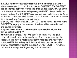 2. E-MOSFETthe constructional details of n-channel E-MOSFET.
Its gate construction is similar to that of D-MOSFET. The E-MOSFET
has no channel between source and drain unlike the D-MOSFET. Note
that the substrate extends completely to the SiO2 layer so that no
channel exists. The E-MOSFET requires a proper gate voltage to form
a channel (called induced channel). It is reminded that E-MOSFET can
be operated only in enhancement mode.
In short, the construction of E-MOSFET is quite similar to that of the
D-MOSFET except for the absence of a channel between the drain
and source terminals.
Why the name MOSFET ? The reader may wonder why is the
device called MOSFET?
The answer is simple. The SiO2 layer is an insulator. The gate
terminal is made of a metal conductor. Thus, going from gate to
substrate, you have a metal oxide semiconductor and hence the
name MOSFET.Since the gate is insulated from the channel, the
MOSFET is sometimes called insulated-gate FET (IGFET). However,
this term is rarely used in place of the term MOSFET.
 