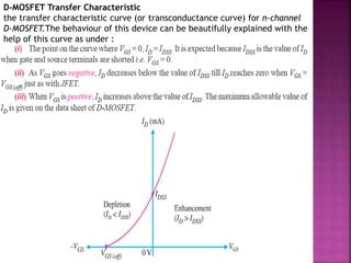 D-MOSFET Transfer Characteristic
the transfer characteristic curve (or transconductance curve) for n-channel
D-MOSFET.The behaviour of this device can be beautifully explained with the
help of this curve as under :
 