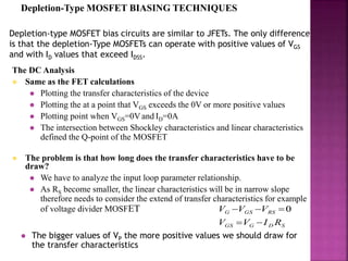 Depletion-Type MOSFET BIASING TECHNIQUES
Depletion-type MOSFET bias circuits are similar to JFETs. The only difference
is that the depletion-Type MOSFETs can operate with positive values of VGS
and with ID values that exceed IDSS.
The DC Analysis
 Same as the FET calculations
 Plotting the transfer characteristics of the device
 Plotting the at a point that VGS exceeds the 0V or more positive values
 Plotting point when VGS=0Vand ID=0A
 The intersection between Shockley characteristics and linear characteristics
defined the Q-point of the MOSFET
 The problem is that how long does the transfer characteristics have to be
draw?
 We have to analyze the input loop parameter relationship.
 As RS become smaller, the linear characteristics will be in narrow slope
therefore needs to consider the extend of transfer characteristics for example
of voltage divider MOSFET
SDGGS
RSGSG
RIVV
VVV

 0
 The bigger values of VP the more positive values we should draw for
the transfer characteristics
 