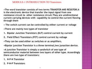 6
MODULE-1 INTRODUCTION TO Transistors
•The word transistor consists of two terms TRANSFER AND RESISTOR.It
is the electronic device that transfer the input signal from one
resistance circuit to other resistance circuit.They are unidirectional
current carrying devices with capability to control the current flowing
through them
• The switch current can be controlled by either current or voltage
•There are mainly two types of transistor
1. Bipolar Junction Transistors (BJT) control current by current
2. Field Effect Transistors (FET) control current by voltage
•They can be used either as switches or as amplifiers.
•Bipolar junction Transistor is a three terminal,two junaction device.
•A junction Transistor is simply a sandwitch of one type of
semiconductor material between two layers of other type. Acoordingly
there are two type of transistors:
1. N-P-N Transistor
2. P-N-P Transistors
 