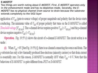 E-MOSFET
Two things are worth noting about E-MOSFET. First, E-MOSFET operates only
in the enhancement mode and has no depletion mode. Secondly, the E-
MOSFET has no physical channel from source to drain because the substrate
extends completely to the SiO2 layer
 