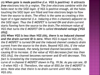 (ii) When gate is made positive (i.e. VGS is positive) it attracts
free electrons into th p region. The free electrons combine with the
holes next to the SiO2 layer. If VGS is positive enough, all the holes
touching the SiO2 layer are filled and free electrons begin to flow
from the source to drain. The effect is the same as creating a thin
layer of n-type material (i.e. inducing a thin n-channel) adjacent to
the SiO2 layer. Thus the E-MOSFET is turned ON and drain current
starts flowing form the source to the drain.The minimum value of
VGS that turns the E-MOSFET ON is called threshold voltage [VGS
(th)].
(iii) When VGS is less than VGS (th), there is no induced channel
and the drain current ID is zero. When VGS is equal to VGS (th),
the E-MOSFET is turned ON and the induced channel conducts drain
current from the source to the drain. Beyond VGS (th), if the value
of VGS is increased, the newly formed channel becomes wider,
causing ID to increase. If the value of VGS decreases [not less than
VGS (th)], the channel becomes narrower and ID will decrease. This
fact is revealed by the transconductance
curve of n-channel E-MOSFET shown in Fig. 19.56. As you can see, ID
= 0 when VGS = 0. Therefore, the value of IDSS for the E-MOSFET is
zero. Note also that there is no drain current until VGS reaches
VGS (th).
 