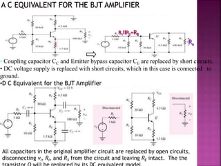 • Coupling capacitor CC and Emitter bypass capacitor CE are replaced by short circuits.
• DC voltage supply is replaced with short circuits, which in this case is connected to
ground.
•D C Equivalent for the BJT Amplifier
R1IIR2=RB
Ro
All capacitors in the original amplifier circuit are replaced by open circuits,
disconnecting vI, RI, and R3 from the circuit and leaving RE intact. The the
 