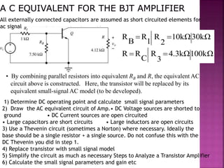 100kΩ4.3kΩ
3
R
C
RR
30kΩ10kΩ
2
R
1
R
B
R


• By combining parallel resistors into equivalent RB and R, the equivalent AC
circuit above is constructed. Here, the transistor will be replaced by its
equivalent small-signal AC model (to be developed).
All externally connected capacitors are assumed as short circuited elements for
ac signal
1) Determine DC operating point and calculate small signal parameters
2) Draw the AC equivalent circuit of Amp.• DC Voltage sources are shorted to
ground • DC Current sources are open circuited
• Large capacitors are short circuits • Large inductors are open circuits
3) Use a Thevenin circuit (sometimes a Norton) where necessary. Ideally the
base should be a single resistor + a single source. Do not confuse this with the
DC Thevenin you did in step 1.
4) Replace transistor with small signal model
5) Simplify the circuit as much as necessary Steps to Analyze a Transistor Amplifier
6) Calculate the small signal parameters and gain etc
 
