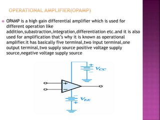  OPAMP is a high gain differential amplifier which is used for
different operation like
addition,subastraction,integration,differentiation etc.and it is also
used for amplification that’s why it is known as operational
amplifier.it has basically five terminal,two input terminal,one
output terminal,two supply source positive voltage supply
source,negative voltage supply source
 