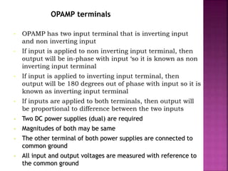 OPAMP terminals
• OPAMP has two input terminal that is inverting input
and non inverting input
• If input is applied to non inverting input terminal, then
output will be in-phase with input ‘so it is known as non
inverting input terminal
• If input is applied to inverting input terminal, then
output will be 180 degrees out of phase with input so it is
known as inverting input terminal
• If inputs are applied to both terminals, then output will
be proportional to difference between the two inputs
• Two DC power supplies (dual) are required
• Magnitudes of both may be same
• The other terminal of both power supplies are connected to
common ground
• All input and output voltages are measured with reference to
the common ground
 