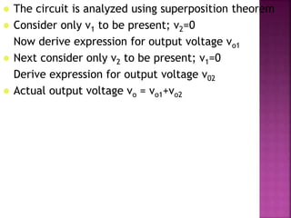 The circuit is analyzed using superposition theorem
 Consider only v1 to be present; v2=0
Now derive expression for output voltage vo1
 Next consider only v2 to be present; v1=0
Derive expression for output voltage v02
 Actual output voltage vo = vo1+vo2
 