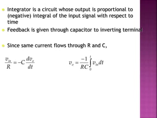  Integrator is a circuit whose output is proportional to
(negative) integral of the input signal with respect to
time
 Feedback is given through capacitor to inverting terminal
 Since same current flows through R and C,
dt
dv
C
R
v oin
 


t
0
ino dtvv
RC
1
 