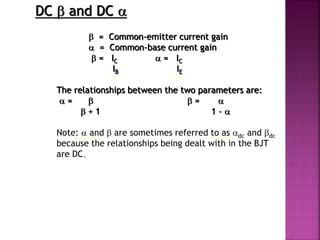 DC  and DC 
 = Common-emitter current gain
 = Common-base current gain
 = IC  = IC
IB IE
The relationships between the two parameters are:
 =   = 
 + 1 1 - 
Note:  and  are sometimes referred to as dc and dc
because the relationships being dealt with in the BJT
are DC.
 