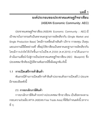 บทที่ 1
องคประกอบของประชาคมเศรษฐกิจอาเซียน
(ASEAN Economic Community: AEC)
ประชาคมเศรษฐกิจอาเซียน (ASEAN Economic Community : AEC) มี
เปาหมายในการรวมตัวเปนตลาดและฐานการผลิตเดียวกัน (Single Market and
Single Production Base) โดยมีการเคลื่อนยายสินคา บริการ การลงทุน เงินทุน
และแรงงานมีฝมืออยางเสรี เพื่อมุงใหอาเซียนเปนตลาดและฐานการผลิตเดียวกัน
โดยมีการเรงรัดใหเกิดขึ้นภายในปพ.ศ.2558 (ค.ศ.2015) ภายใตแผนการ
ดําเนินงานเพื่อนําไปสูการเปนประชาคมเศรษฐกิจอาเซียน (AEC Blueprint) ซึ่ง
ประเทศสมาชิกตองปฏิบัติตามพันธกรณีซึ่งมีผลผูกพัน ดังนี้
1.1 การเปดเสรีการคาสินคา
พันธกรณีดานการเปดเสรีการคาสินคาประกอบดวยการเปดเสรี 2 ประเภท
มีรายละเอียดดังนี้
(1) การยกเลิกภาษีสินคา
การยกเลิกภาษีสินคาระหวางประเทศสมาชิกอาเซียน เปนขอตกลงตาม
กรอบความรวมมือ AFTA (ASEAN Free Trade Area) ที่มีขอกําหนดดังนี้ (ตาราง
ที่ 1)
 
