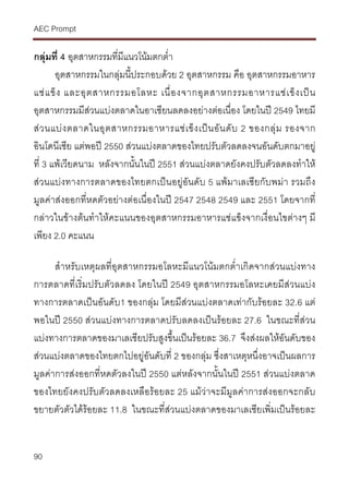 AEC Prompt
90
กลุมที่ 4 อุตสาหกรรมที่มีแนวโนมตกต่ํา
อุตสาหกรรมในกลุมนี้ประกอบดวย 2 อุตสาหกรรม คือ อุตสาหกรรมอาหาร
แชแข็ง และอุตสาหกรรมอโลหะ เนื่องจากอุตสาหกรรมอาหารแชเข็งเปน
อุตสาหกรรมมีสวนแบงตลาดในอาเซียนลดลงอยางตอเนื่อง โดยในป 2549 ไทยมี
สวนแบงตลาดในอุตสาหกรรมอาหารแชเข็งเปนอันดับ 2 ของกลุม รองจาก
อินโดนีเซีย แตพอป 2550 สวนแบงตลาดของไทยปรับตัวลดลงจนอันดับตกมาอยู
ที่ 3 แพเวียดนาม หลังจากนั้นในป 2551 สวนแบงตลาดยังคงปรับตัวลดลงทําให
สวนแบงทางการตลาดของไทยตกเปนอยูอันดับ 5 แพมาเลเซียกับพมา รวมถึง
มูลคาสงออกที่หดตัวอยางตอเนื่องในป 2547 2548 2549 และ 2551 โดยจากที่
กลาวในขางตนทําใหคะแนนของอุตสาหกรรมอาหารแชแข็งจากเงื่อนไขตางๆ มี
เพียง 2.0 คะแนน
สําหรับเหตุผลที่อุตสาหกรรมอโลหะมีแนวโนมตกต่ําเกิดจากสวนแบงทาง
การตลาดที่เริ่มปรับตัวลดลง โดยในป 2549 อุตสาหกรรมอโลหะเคยมีสวนแบง
ทางการตลาดเปนอันดับ1 ของกลุม โดยมีสวนแบงตลาดเทากับรอยละ 32.6 แต
พอในป 2550 สวนแบงทางการตลาดปรับลดลงเปนรอยละ 27.6 ในขณะที่สวน
แบงทางการตลาดของมาเลเซียปรับสูงขึ้นเปนรอยละ 36.7 จึงสงผลใหอันดับของ
สวนแบงตลาดของไทยตกไปอยูอันดับที่ 2 ของกลุม ซึ่งสาเหตุหนึ่งอาจเปนผลการ
มูลคาการสงออกที่หดตัวลงในป 2550 แตหลังจากนั้นในป 2551 สวนแบงตลาด
ของไทยยังคงปรับตัวลดลงเหลือรอยละ 25 แมวาจะมีมูลคาการสงออกจะกลับ
ขยายตัวตัวไดรอยละ 11.8 ในขณะที่สวนแบงตลาดของมาเลเซียเพิ่มเปนรอยละ
 