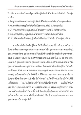ตําแหนงการตลาดและศักยภาพการแขงขันของสินคาอุตสาหกรรมไทยในอาเซียน
81
5. มีมาตรการสงเสริมของรัฐบาลที่ดีอยูในอันดับที่ไมนอยกวาอันดับ 3 ในกลุม
อาเซียน
6. ตนทุนการผลิตตอหนวยต่ําอยูในอันดับที่ไมนอยกวาอันดับ 3 ในกลุมอาเซียน
7. คุณภาพสินคาสูงอยูในอันดับที่ไมนอยกวาอันดับ 3 ในกลุมอาเซียน
8.แรงงานมีศักยภาพสูงอยูในอันดับที่ไมนอยกวาอันดับ 3 ในกลุมอาเซียน
9.ระดับเทคโนโลยีสูงอยูในอันดับที่ไมนอยกวาอันดับ3 ในกลุมอาเซียน
10. การพัฒนาผลิตภัณฑสูงอยูในอันดับที่ไมนอยกวาอันดับ 3 ในกลุมอาเซียน
จากเงื่อนไขในขางตนผูศึกษาไดนําเงื่อนไขเหลานี้มาเปนเกณฑในการ
วิเคราะหสถานะของอุตสาหกรรมอาหารแชแข็ง อุตสาหกรรมอาหารแปรรูป
อุตสาหกรรมสิ่งทอ อุตสาหกรรมเครื่องใชไฟฟาและอิเล็กทรอนิกส อุตสาหกรรม
อัญมณีและเครื่องประดับ อุตสาหกรรมยานยนตและชิ้นสวน อุตสาหกรรม
เคมีภัณฑ อุตสาหกรรมยาง อุตสาหกรรมพลาสติก อุตสาหกรรมผลิตภัณฑไม
อุตสาหกรรมเหล็ก และอุตสาหกรรมอโลหะ ในตลาดอาเซียน โดยผูศึกษาไดอาศัย
แนวคิดของ BCG Matrix (Boston Consulting Growth – Share Market Matrix
Model) มาวิเคราะหรวมกับปจจัยอื่นๆ ที่ไดจากการสํารวจภาคสนาม มาทําการ
วิเคราะหโดยกําหนดวาใช หรือ ไมใชตามเงื่อนไขที่กําหนด โดยถาใชใหใช
เครื่องหมาย ในเงื่อนไขนั้น แตถาไมใชใหใชเครื่องหมาย ในเงื่อนไขนั้นๆ
และหลังจากที่กําหนดวาใช หรือไมใชในแตละเงื่อนไขแลว ผูศึกษาจึงจะรวม
คะแนนที่ในแตละเงื่อนไขโดยใหน้ําหนักในแตละเงื่อนไขแตกตางกันออกไป และ
หลังจากที่รวมคะแนนเสร็จสิ้นลําดับตอไปจึงทําการแบงแยกสถานะของ
อุตสาหกรรมเปน 4 กลุม ดังนี้
 