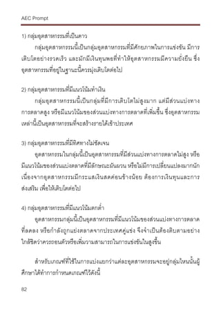 AEC Prompt
82
1) กลุมอุตสาหกรรมที่เปนดาว
กลุมอุตสาหกรรมนี้เปนกลุมอุตสาหกรรมที่มีศักยภาพในการแขงขัน มีการ
เติบโตอยางรวดเร็ว และมักมีเงินทุนพอที่ทําใหอุตสาหกรรมมีความยั่งยืน ซึ่ง
อุตสาหกรรมที่อยูในฐานะนี้ควรมุงเติบโตตอไป
2) กลุมอุตสาหกรรมที่มีแนวโนมทําเงิน
กลุมอุตสาหกรรมนี้เปนกลุมที่มีการเติบโตไมสูงมาก แตมีสวนแบงทาง
การตลาดสูง หรือมีแนวโนมของสวนแบงทางการตลาดที่เพิ่มขึ้น ซึ่งอุตสาหกรรม
เหลานี้เปนอุตสาหกรรมที่จะสรางรายไดเขาประเทศ
3) กลุมอุตสาหกรรมที่มีทิศทางไมชัดเจน
อุตสาหกรรมในกลุมนี้เปนอุตสาหกรรมที่มีสวนแบงทางการตลาดไมสูง หรือ
มีแนวโนมของสวนแบงตลาดที่มีลักษณะผันผวน หรือไมมีการเปลี่ยนแปลงมากนัก
เนื่องจากอุตสาหกรรมมีกระแสเงินสดคอนขางนอย ตองการเงินทุนและการ
สงเสริม เพื่อใหเติบโตตอไป
4) กลุมอุตสาหกรรมที่มีแนวโนมตกต่ํา
อุตสาหกรรมกลุมนี้เปนอุตสาหกรรมที่มีแนวโนมของสวนแบงทางการตลาด
ที่ลดลง หรือกําลังถูกแยงตลาดจากประเทศคูแขง จึงจําเปนตองติบตามอยาง
ใกลชิดวาควรถอนตัวหรือเพิ่มวามสามารถในการแขงขันในสูงขึ้น
สําหรับเกณฑที่ใชในการแบงแยกวาแตละอุตสาหกรรมจะอยูกลุมไหนนั้นผู
ศึกษาไดทําการกําหนดเกณฑไวดังนี้
 