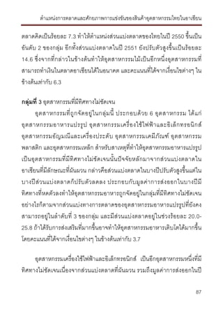 ตําแหนงการตลาดและศักยภาพการแขงขันของสินคาอุตสาหกรรมไทยในอาเซียน
87
ตลาดคิดเปนรอยละ 7.3 ทําใหตําแหนงสวนแบงตลาดของไทยในป 2550 ขึ้นเปน
อันดับ 2 ของกลุม อีกทั้งสวนแบงตลาดในป 2551 ยังปรับตัวสูงขึ้นเปนรอยละ
14.6 ซึ่งจากที่กลาวในขางตนทําใหอุตสาหกรรมไมเปนอีกหนึ่งอุตสาหกรรมที่
สามารถทําเงินในตลาดอาเซียนไดในอนาคต และคะแนนที่ไดจากเงื่อนไขตางๆ ใน
ขางตนเทากับ 6.3
กลุมที่ 3 อุตสาหกรรมที่มีทิศทางไมชัดเจน
อุตสาหกรรมที่ถูกจัดอยูในกลุมนี้ ประกอบดวย 6 อุตสาหกรรม ไดแก
อุตสาหกรรมอาหารแปรรูป อุตสาหกรรมเครื่องใชไฟฟาและอิเล็กทรอนิกส
อุตสาหกรรมอัญมณีและเครื่องประดับ อุตสาหกรรมเคมีภัณฑ อุตสาหกรรม
พลาสติก และอุตสาหกรรมเหล็ก สําหรับสาเหตุที่ทําใหอุตสาหกรรมอาหารแปรรูป
เปนอุตสาหกรรมที่มีทิศทางไมชัดเจนนั้นปจจัยหลักมาจากสวนแบงตลาดใน
อาเซียนที่มีลักษณะที่ผันผวน กลาวคือสวนแบงตลาดในบางปปรับตัวสูงขึ้นแตใน
บางปสวนแบงตลาดก็ปรับตัวลดลง ประกอบกับมูลคาการสงออกในบางปมี
ทิศทางที่หดตัวลงทําใหอุตสาหกรรมอาหารถูกจัดอยูในกลุมที่มีทิศทางไมชัดเจน
อยางไรก็ตามจากสวนแบงทางการตลาดของอุตสาหกรรมอาหารแปรรูปที่ยังคง
สามารถอยูในลําดับที่ 3 ของกลุม และมีสวนแบงตลาดอยูในชวงรอยละ 20.0-
25.8 ถาไดรับการสงเสริมที่มากขึ้นอาจทําใหอุตสาหกรรมอาหารเติบโตไดมากขึ้น
โดยคะแนนที่ไดจากเงื่อนไขตางๆ ในขางตนเทากับ 3.7
อุตสาหกรรมเครื่องใชไฟฟาและอิเล็กทรอนิกส เปนอีกอุตสาหกรรมหนึ่งที่มี
ทิศทางไมชัดเจนเนื่องจากสวนแบงตลาดที่ผันผวน รวมถึงมูลคาการสงออกในป
 