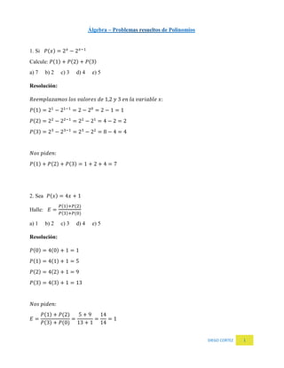 DIEGO CORTEZ 1
1. Si 𝑃(𝑥) = 2 𝑥
− 2 𝑥−1
Calcule: 𝑃(1) + 𝑃(2) + 𝑃(3)
a) 7 b) 2 c) 3 d) 4 e) 5
Resolución:
𝑅𝑒𝑒𝑚𝑝𝑙𝑎𝑧𝑎𝑚𝑜𝑠 𝑙𝑜𝑠 𝑣𝑎𝑙𝑜𝑟𝑒𝑠 𝑑𝑒 1,2 𝑦 3 𝑒𝑛 𝑙𝑎 𝑣𝑎𝑟𝑖𝑎𝑏𝑙𝑒 𝑥:
𝑃(1) = 21
− 21−1
= 2 − 20
= 2 − 1 = 1
𝑃(2) = 22
− 22−1
= 22
− 21
= 4 − 2 = 2
𝑃(3) = 23
− 23−1
= 23
− 22
= 8 − 4 = 4
𝑁𝑜𝑠 𝑝𝑖𝑑𝑒𝑛:
𝑃(1) + 𝑃(2) + 𝑃(3) = 1 + 2 + 4 = 7
2. Sea 𝑃(𝑥) = 4𝑥 + 1
Halle: 𝐸 =
𝑃(1)+𝑃(2)
𝑃(3)+𝑃(0)
a) 1 b) 2 c) 3 d) 4 e) 5
Resolución:
𝑃(0) = 4(0) + 1 = 1
𝑃(1) = 4(1) + 1 = 5
𝑃(2) = 4(2) + 1 = 9
𝑃(3) = 4(3) + 1 = 13
𝑁𝑜𝑠 𝑝𝑖𝑑𝑒𝑛:
𝐸 =
𝑃(1) + 𝑃(2)
𝑃(3) + 𝑃(0)
=
5 + 9
13 + 1
=
14
14
= 1
 